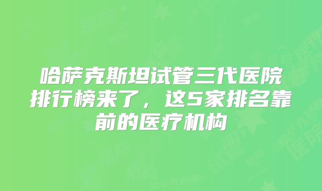 哈萨克斯坦试管三代医院排行榜来了，这5家排名靠前的医疗机构