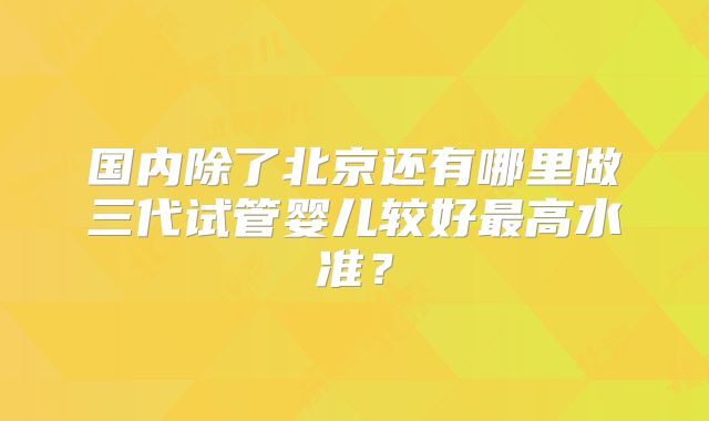 国内除了北京还有哪里做三代试管婴儿较好最高水准？