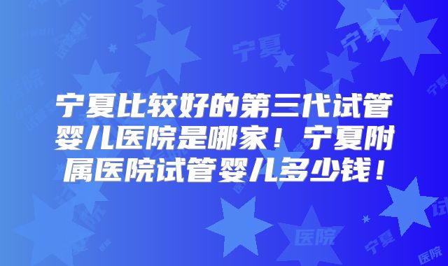 宁夏比较好的第三代试管婴儿医院是哪家！宁夏附属医院试管婴儿多少钱！