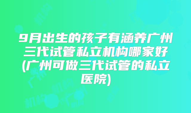 9月出生的孩子有涵养广州三代试管私立机构哪家好(广州可做三代试管的私立医院)