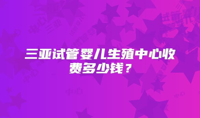 三亚试管婴儿生殖中心收费多少钱?