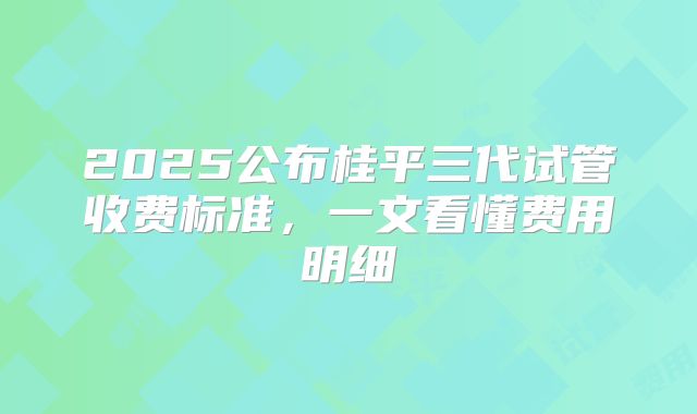 2025公布桂平三代试管收费标准，一文看懂费用明细