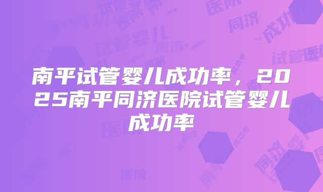 南平试管婴儿成功率,2025南平同济医院试管婴儿成功率