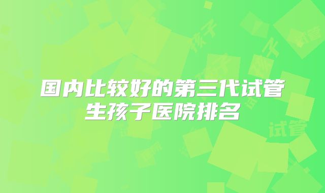 国内比较好的第三代试管生孩子医院排名