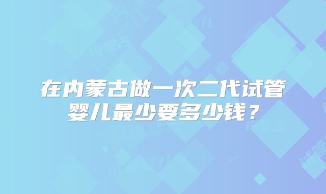 在内蒙古做一次二代试管婴儿最少要多少钱?
