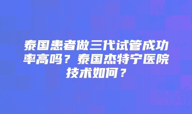 泰国患者做三代试管成功率高吗？泰国杰特宁医院技术如何？