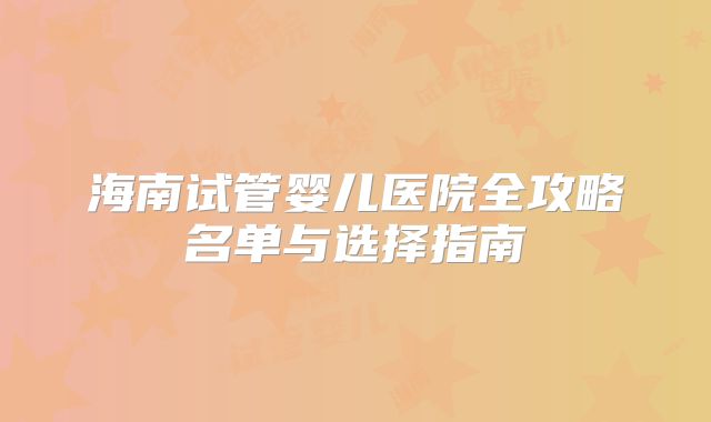 海南试管婴儿医院全攻略名单与选择指南