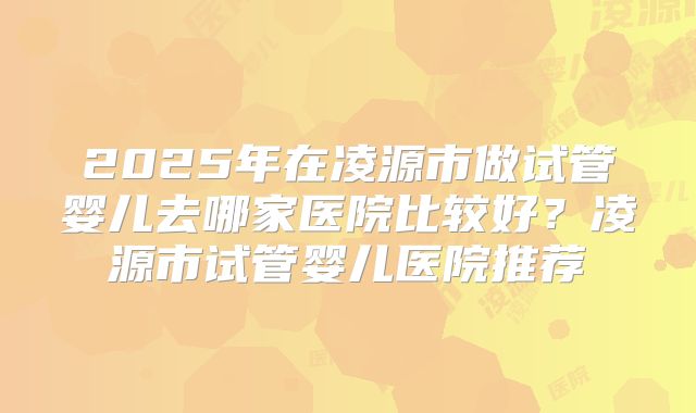 2025年在凌源市做试管婴儿去哪家医院比较好?凌源市试管婴儿医院推荐