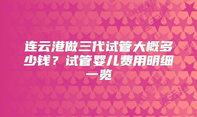 连云港做三代试管大概多少钱?试管婴儿费用明细一览