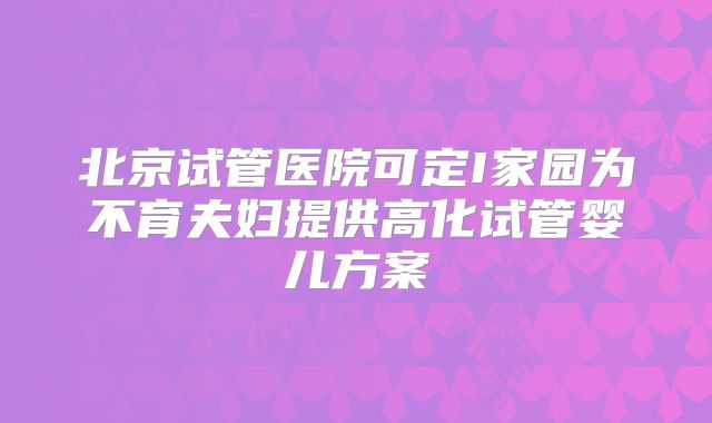 北京试管医院可定I家园为不育夫妇提供高化试管婴儿方案