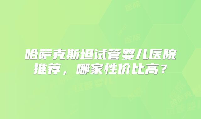哈萨克斯坦试管婴儿医院推荐，哪家性价比高？