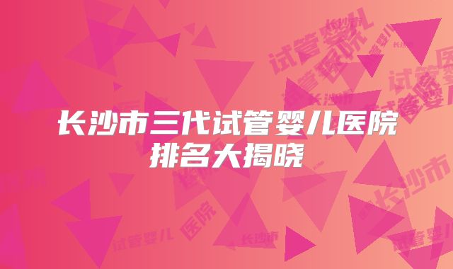 长沙市三代试管婴儿医院排名大揭晓