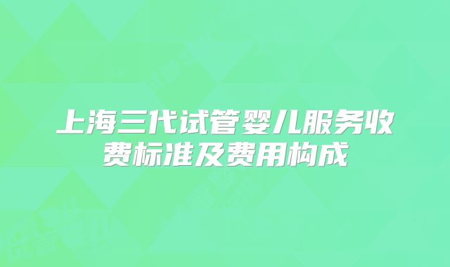 上海三代试管婴儿服务收费标准及费用构成