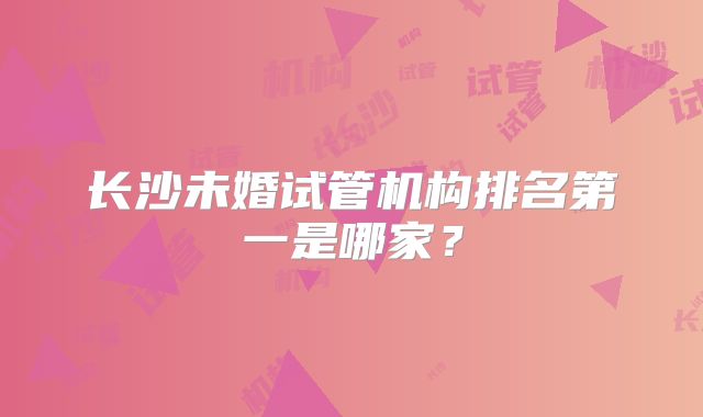 长沙未婚试管机构排名第一是哪家？