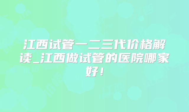 江西试管一二三代价格解读_江西做试管的医院哪家好!