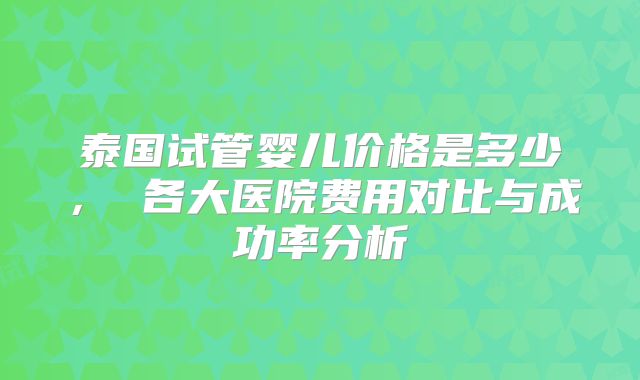 泰国试管婴儿价格是多少, 各大医院费用对比与成功率分析
