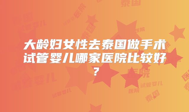 大龄妇女性去泰国做手术试管婴儿哪家医院比较好?