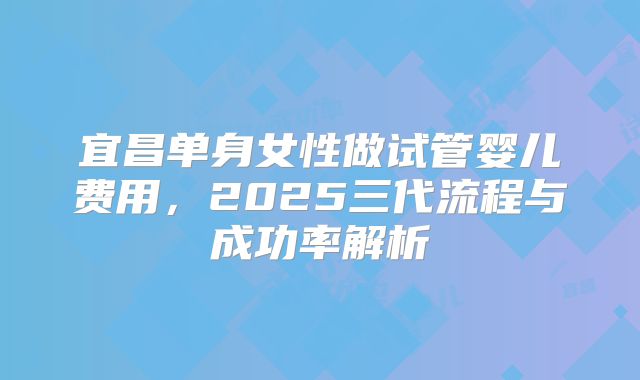 宜昌单身女性做试管婴儿费用，2025三代流程与成功率解析