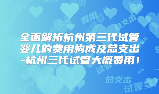 全面解析杭州第三代试管婴儿的费用构成及总支出-杭州三代试管大概费用!