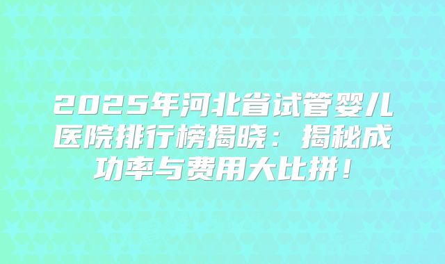 2025年河北省试管婴儿医院排行榜揭晓:揭秘成功率与费用大比拼!