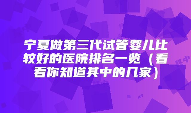 宁夏做第三代试管婴儿比较好的医院排名一览(看看你知道其中的几家)