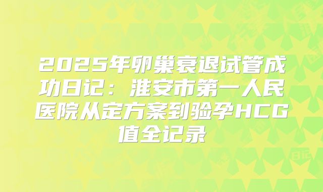 2025年卵巢衰退试管成功日记:淮安市第一人民医院从定方案到验孕HCG值全记录