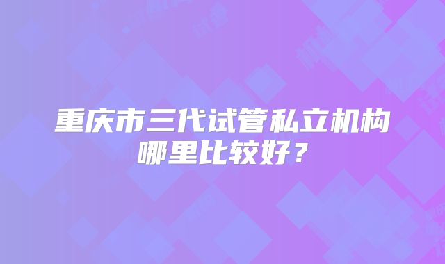 重庆市三代试管私立机构哪里比较好?