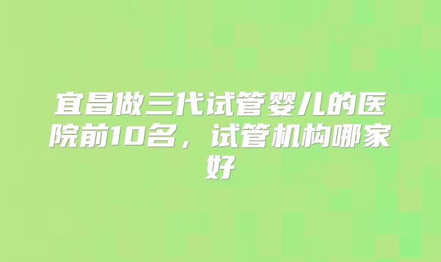 宜昌做三代试管婴儿的医院前10名,试管机构哪家好