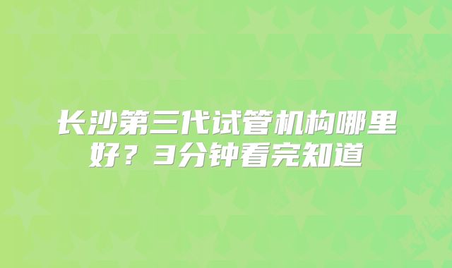 长沙第三代试管机构哪里好？3分钟看完知道