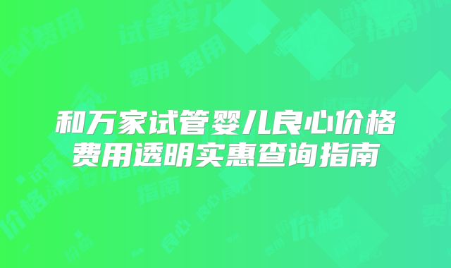 和万家试管婴儿良心价格费用透明实惠查询指南