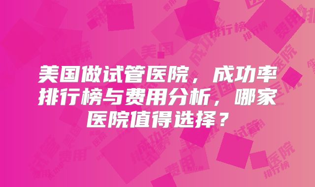 美国做试管医院，成功率排行榜与费用分析，哪家医院值得选择？