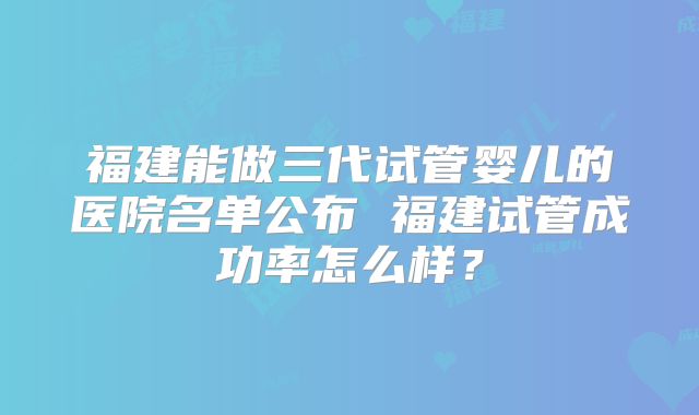 福建能做三代试管婴儿的医院名单公布 福建试管成功率怎么样?