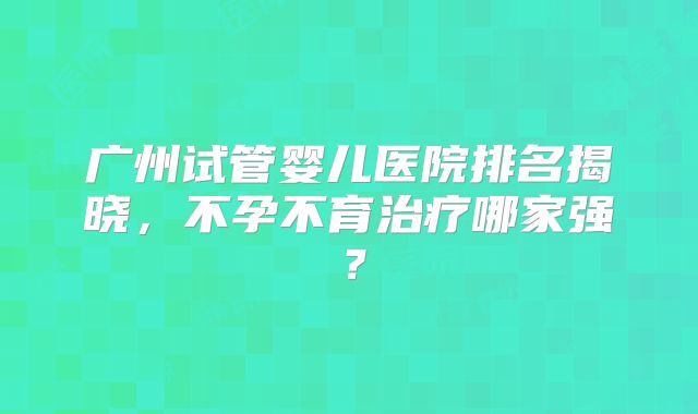 广州试管婴儿医院排名揭晓,不孕不育治疗哪家强?