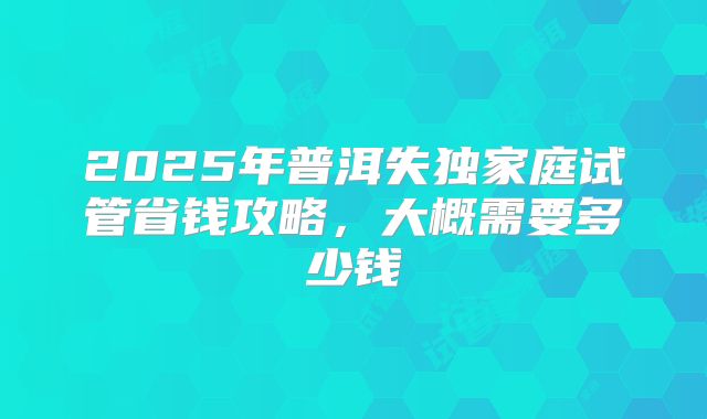 2025年普洱失独家庭试管省钱攻略,大概需要多少钱