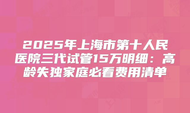 2025年上海市第十人民医院三代试管15万明细：高龄失独家庭必看费用清单