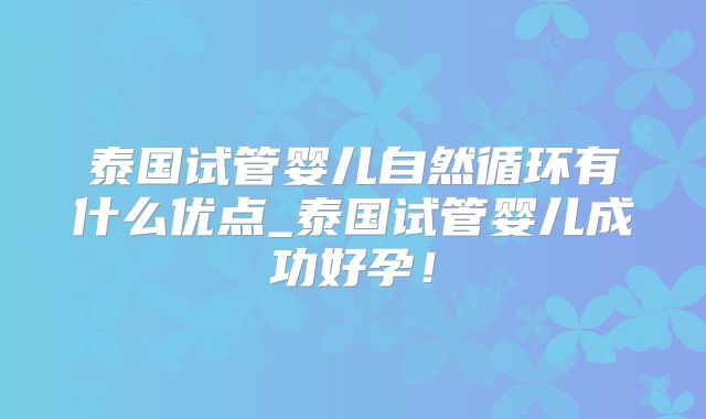 泰国试管婴儿自然循环有什么优点_泰国试管婴儿成功好孕！