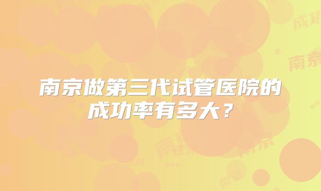 南京做第三代试管医院的成功率有多大?