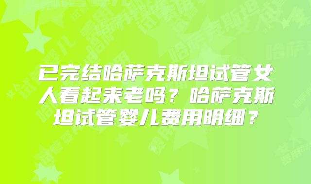 已完结哈萨克斯坦试管女人看起来老吗?哈萨克斯坦试管婴儿费用明细?
