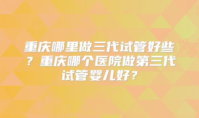 重庆哪里做三代试管好些?重庆哪个医院做第三代试管婴儿好?