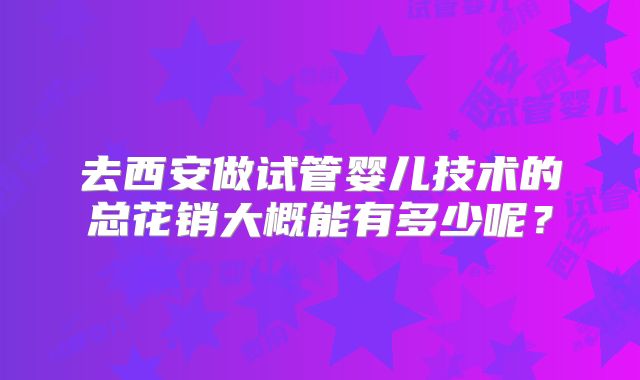 去西安做试管婴儿技术的总花销大概能有多少呢？