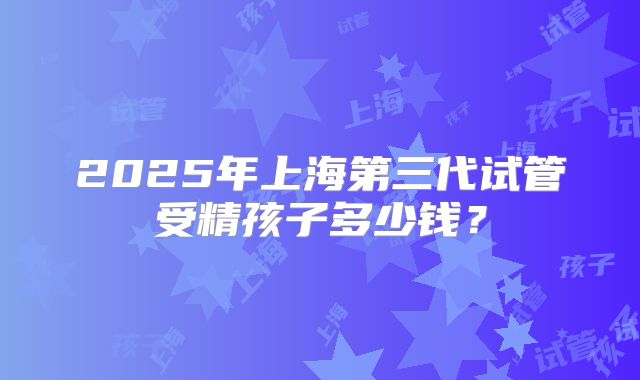 2025年上海第三代试管受精孩子多少钱?