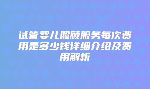 试管婴儿照顾服务每次费用是多少钱详细介绍及费用解析