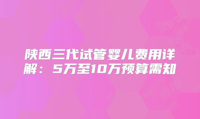陕西三代试管婴儿费用详解:5万至10万预算需知