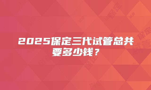 2025保定三代试管总共要多少钱？