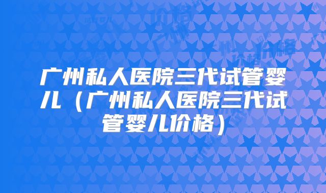 广州私人医院三代试管婴儿（广州私人医院三代试管婴儿价格）