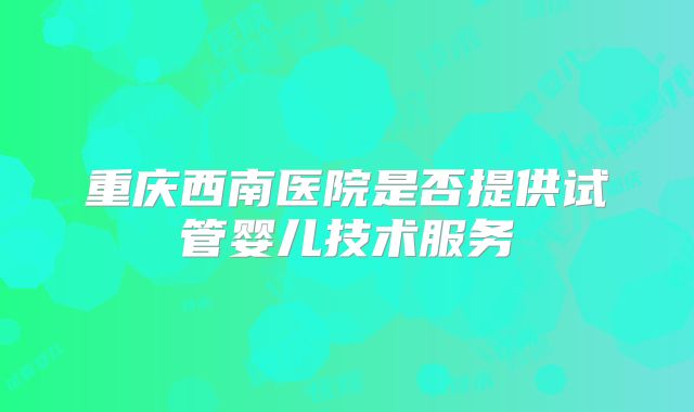 重庆西南医院是否提供试管婴儿技术服务