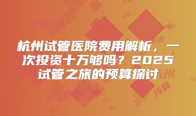 杭州试管医院费用解析,一次投资十万够吗?2025试管之旅的预算探讨