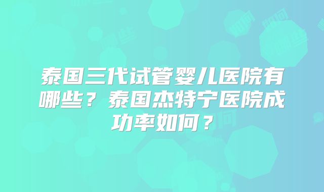 泰国三代试管婴儿医院有哪些?泰国杰特宁医院成功率如何?