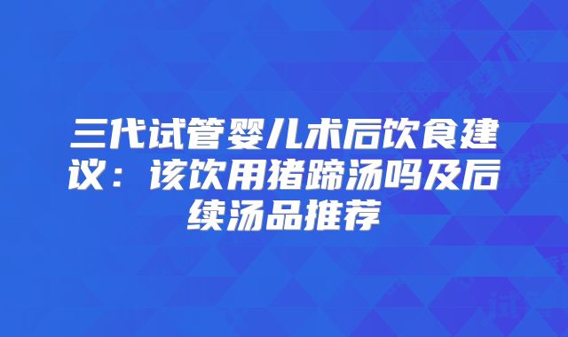 三代试管婴儿术后饮食建议:该饮用猪蹄汤吗及后续汤品推荐