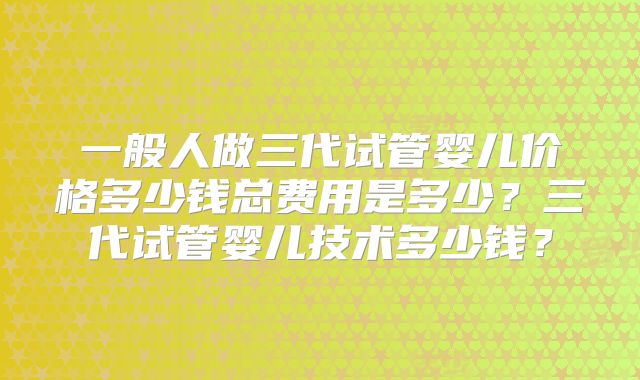 一般人做三代试管婴儿价格多少钱总费用是多少?三代试管婴儿技术多少钱?
